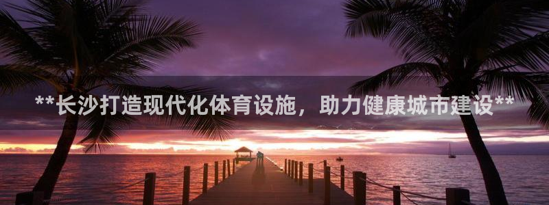 意昂体育3招商电话地址：**长沙打造现代化体育设施，