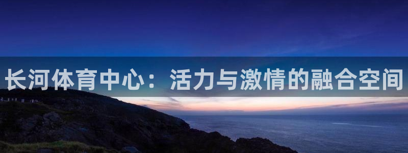 意昂3官网：长河体育中心：活力与激情的融合空间